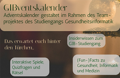 Textfelder auf einem bräunlichen Hintergrund, auf dem rechts eine Weihnachtskugel und Tannenzweige zu sehen sind. Das Textfeld oben über die Breite enthält "GIBventskalender - Adventskalender gestaltet im Rahmen des Teamprojektes des Studiengangs Gesundheitsinformatik", darunter links "Das erwartet euch hinter den Türchen...", rechts daneben "Insiderwissen zum GIB-Studiengang", links unten "Interaktive Spiele, Quizfragen und Rätsel", unten rechts "(Fun-)Facts zu Gesundheit, Informatik und Medizin".