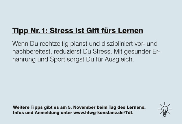 Zu sehen ist ein grauer Hintergrund, auf dem in schwarzer Schrift steht: Tipp Nummer 1: Stress ist Gift für's Lernen. Wenn Du rechtzeitig planst und diszipliniert vor- und nachbereitest, reduzierst Du Stress. Mit gesunder Ernährung und Sport sorgst Du für Ausgleich. Weitere Tipps gibt es am 5. November beim Tag des Lernens. Infos und Anmeldung unter www.htwg-konstanz.de/tdl