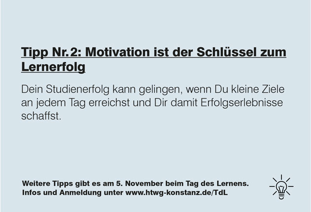 Zu sehen ist ein grauer Hintergrund, auf dem in schwarzer Schrift steht: Tipp Nummer 2: Motivation ist der Schlüssel zum Lernerfolg. Motivation kann gelingen, wenn Du kleine Ziele an jedem Tag erreichst und Dir damit Erfolgserlebnisse schaffst. Weitere Tipps gibt es am 5. November beim Tag des Lernens. Infos und Anmeldung unter www.htwg-konstanz.de/tdl