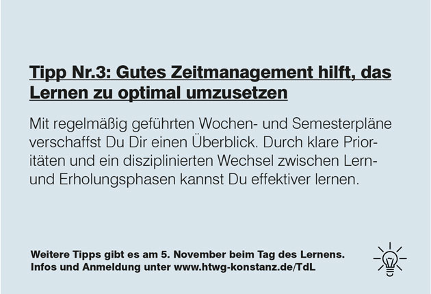 Zu sehen ist ein grauer Hintergrund, auf dem in schwarzer Schrift steht: Tipp Nummer 3: Gutes Zeitmanagement hilft, das Lernen optimal umzusetzen. Mit regelmäßig geführten Wochen- und Semesterplänen verschaffst Du Dir einen Überblick. Durch klare Prioritäten und einen disziplinierten Wechsel zwischen Lern- und Erholungsphasen kannst Du effektiver lernen.  Weitere Tipps gibt es am 5. November beim Tag des Lernens. Infos und Anmeldung unter www.htwg-konstanz.de/tdl